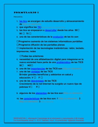 RESPUESTAS:1. información 2.tecnologia de la información y comunicación 3.90 4.todas
5.si 6.enciclopedia virtual 7.v 8.f 9. Televisor, móvil 10.conectividad digitación diversidad
FORMULARIO 1
PREGUNTAS
1. las tics se encargan de estudio desarrollo y almacenamiento
de Elija un elemento.
2. que significa las TIC:Haga clic aquí para escribir texto.
3. las tics se empezaron a desarrollar desde los años 50☐
90 ☐ 70 ☐
4. una de las características de la evolución de las tic son
☐Progresivo aumento de los sistemas informáticos portátiles
☐Progresiva difusión de las pantallas planas
☐ implantación de las tecnologías inalámbricas: ratón, teclado,
impresoras, redes
☐Todas las anteriores
5. necesidad de una alfabetización digital para integrarse en la
nueva sociedad hace parte de una problemática de las TICS
SI☐ NO☐
6. una de las importancias de las TICS son Elija un elemento.
7. una de las ventajas de las TICS
Brindar grandes beneficios y adelantos en salud y
educación. V ☐ F ☐
8. una de las desventajas de las TICS
Crecimiento de la red Internet ha surgido un nuevo tipo de
pobreza V☐ F☐
9. algunos de los elementos de las tics son:Elija un elemento.
10. las características de las tics son: 1 Elija un elemento. 2
Elija un elemento. 3 Elija un elemento.
 