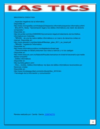 19
BIBLIOGRAFIA CONSULTADA
- Aspectos negativos de la Informática
Disponible en:
http://www.monografias.com/trabajos22/aspectos-informatica/aspectos-informatica.shtml
- BALANTA, Heidy. "Aproximación legal a los delitos informáticos una visión de derecho
comparado."
Disponible en:
http://pt.scribd.com/doc/34849363/Aproximacion-legal-al-tratamiento-de-los-Delitos-
informaticos-en-Colombia
- "BRASIL : de una ley sobre delitos informáticos a un marco de derechos civiles en
internet. Disponible en:
http://www.giswatch.org/sites/default/files/apc_gisw_2011_es_brasil.pdf
- "BRASIL: Legislación Informática.
Disponible en:
http://www.informatica-juridica.com/legislacion/brasil.asp
- Cibercriminales en Brasil presumen sus robos a bancos y no los castigan
Disponible en:
http://www.bsecure.com.mx/featured/fraudes-bancarios-en-brasil-el-escenario-que-nadie-
desea-compartir/
- Delitos informáticos
Disponible en:
http://junisita.galeon.com/
- HALL, Andrés. Delitos informáticos: los tipos de delitos informáticos reconocidos por
Naciones Unidas
Disponible en:
http://www.forodeseguridad.com/artic/discipl/disc_4016.htm
-Tecnología de la información y comunicación
Revista realizada por: Camila García CONTACTO
 