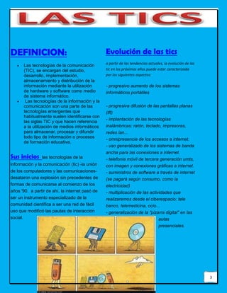 3
DEFINICION:
 Las tecnologías de la comunicación
(TIC), se encargan del estudio,
desarrollo, implementación,
almacenamiento y distribución de la
información mediante la utilización
de hardware y software como medio
de sistema informático.
 Las tecnologías de la información y la
comunicación son una parte de las
tecnologías emergentes que
habitualmente suelen identificarse con
las siglas TIC y que hacen referencia
a la utilización de medios informáticos
para almacenar, procesar y difundir
todo tipo de información o procesos
de formación educativa.
Sus inicios las tecnologías de la
información y la comunicación (tic) -la unión
de los computadores y las comunicaciones-
desataron una explosión sin precedentes de
formas de comunicarse al comienzo de los
años '90. a partir de ahí, la internet pasó de
ser un instrumento especializado de la
comunidad científica a ser una red de fácil
uso que modificó las pautas de interacción
social.
Evolución de las tics
a partir de las tendencias actuales, la evolución de las
tic en los próximos años puede estar caracterizada
por los siguientes aspectos:
- progresivo aumento de los sistemas
informáticos portátiles
- progresiva difusión de las pantallas planas
(tft)
- implantación de las tecnologías
inalámbricas: ratón, teclado, impresoras,
redes lan...
- omnipresencia de los accesos a internet.
- uso generalizado de los sistemas de banda
ancha para las conexiones a internet.
- telefonía móvil de tercera generación umts,
con imagen y conexiones gráficas a internet.
- suministros de software a través de internet
(se pagará según consumo, como la
electricidad)
- multiplicación de las actividades que
realizaremos desde el ciberespacio: tele
banco, telemedicina, ocio...
- generalización de la "pizarra digital" en las
aulas
presenciales.
 