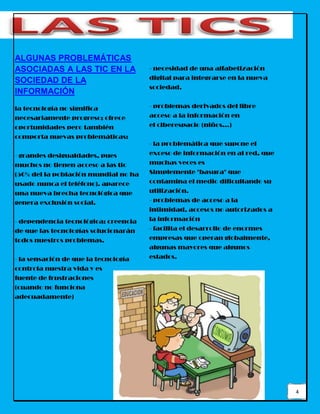 4
ALGUNAS PROBLEMÁTICAS
ASOCIADAS A LAS TIC EN LA
SOCIEDAD DE LA
INFORMACIÓN
la tecnología no significa
necesariamente progreso; ofrece
oportunidades pero también
comporta nuevas problemáticas:
- grandes desigualdades, pues
muchos no tienen acceso a las tic
(50% del la población mundial no ha
usado nunca el teléfono). aparece
una nueva brecha tecnológica que
genera exclusión social.
- dependencia tecnológica: creencia
de que las tecnologías solucionarán
todos nuestros problemas.
- la sensación de que la tecnología
controla nuestra vida y es
fuente de frustraciones
(cuando no funciona
adecuadamente)
- necesidad de una alfabetización
digital para integrarse en la nueva
sociedad.
- problemas derivados del libre
acceso a la información en
el ciberespacio (niños...)
- la problemática que supone el
exceso de información en al red, que
muchas veces es
Simplemente "basura" que
contamina el medio dificultando su
utilización.
- problemas de acceso a la
intimidad, accesos no autorizados a
la información
- facilita el desarrollo de enormes
empresas que operan globalmente,
algunas mayores que algunos
estados.
 