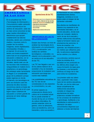 5
Importancia
de las tics
En la actualidad las TIC'S
(Tecnologías de Información y
Comunicación) están cobrando
mucha importancia en los
centros de educación, cada vez
es más común encontrar en las
aulas medios informáticos y
electrónicos que apoyan
notablemente las labores
docentes, dando uso a diversos
medios y recursos como lo
pueden ser los audios,
imágenes, textos digitalizados,
enciclopedias virtuales, y
el internet. En el mundo ha
tenido una buena aceptación
sobre todo en los programas de
educación a distancia, con el
apoyo de las Enciclopedias
virtuales, siendo este uno de
los recursos más novedosos y
vanguardistas en materia de la
enseñanza y el aprendizaje.
Sin embargo estas herramienta
no llegan a un considerable
grupo de la población porque
existe regiones en donde
el internet y los tecnológico es
para uso exclusivo para las
personas de altos recursos
económicos dando al traste del
objetivo principal de la tic's que
lograr mayor cobertura de
educación a numero grande de
personas sin tener distingo
económicos.
IMPORTANCIA DE LAS TIC
EN LA EDUCACIÓN
Existen dos formas a la hora de
analizar las tecnologías de la
información y la comunicación
(TIC) y la educación: una
analiza los cambios
tecnológicos y culturales y su
relación con la educación y otra
se centra en el uso educativo
de las TIC.
Las TIC han llegado a ser uno
de los pilares básicos de la
sociedad y hoy es necesario
proporcionar al ciudadano una
educación que tenga que
cuenta esta realidad.
Las posibilidades educativas de
las TIC han de ser
consideradas en dos aspectos:
su conocimiento y su uso.
El primer aspecto es
consecuencia directa de la
cultura de la sociedad actual.
No se puede entender el
mundo de hoy sin un mínimo
de cultura informática. Es
preciso entender cómo se
genera, cómo se almacena,
cómo se transforma, cómo se
transmite y cómo se accede a
la información en sus múltiples
manifestaciones (textos,
imágenes, sonidos) si no se
quiere estar al margen de las
corrientes culturales
Sus efectos se manifiestan de
manera muy especial en las
actividades laborales y en el
mundo educativo, donde todo
debe ser revisado: desde la
razón de ser de la escuela y
demás instituciones educativas,
hasta la formación básica que
precisamos las personas, la
forma de enseñar y de
aprender, las infraestructuras y
los medios que utilizamos para
ello, la estructura organizativa
de los centros y su cultura.
Los profundos cambios que en
todos los ámbitos de la
sociedad se han producido en
los últimos años exigen una
nueva formación de base para
los jóvenes y una formación
continua a lo largo de la vida
para todos los ciudadanos.
Los jóvenes cada vez saben
más y aprenden más cosas
fuera de los centros educativos.
Por ello, uno de los retos que
tienen actualmente las
instituciones educativas
consiste en integrar las
aportaciones de estos
poderosos canales formativos
en los procesos de enseñanza
y aprendizaje, facilitando a los
estudiantes la estructuración y
valoración de estos
conocimientos dispersos que
obtienen a través del Internet.
 