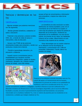 6
Ventajas y desventajas en las
TIC
Ventajas:
- Algunas ventajas que podemos mencionar
son las siguientes:
- Brindar grandes beneficios y adelantos en
salud y educación.
- Potenciar a las personas y actores sociales,
ONG, etc., a través de redes de apoyo e
intercambio y lista de discusión.
- Apoyar a las PYME de las personas
empresarias locales para presentar y vender sus
productos a través de la Internet.
- Permitir el aprendizaje interactivo y la
educación a distancia.
- Impartir nuevos conocimientos para la
empleabilidad que requieren muchas
competencias (integración, trabajo en equipo,
motivación, disciplina, etc.).Ofrecer nuevas
formas de trabajo, como tele trabajo.
-
Dar
acceso al flujo de conocimientos e información
para empoderar y mejorar las vidas de las
personas.
Desventajas:
Los beneficios de esta revolución no están
distribuidos de manera equitativa; junto con el
crecimiento de la red Internet ha surgido un
nuevo tipo de pobreza que separa los países en
desarrollo de la información, dividiendo los
educandos de los analfabetos, los ricos de los
pobres, los jóvenes de los viejos, los habitantes
urbanos de los rurales, diferenciando en todo
momento a las mujeres de los varones.
Otras desventajas que se pueden observar
en la utilización de las tecnologías de
información y comunicación son: Falta de
privacidad, Aislamiento, Fraude, Menor los
puestos de trabajo.
Propiciar en los profesores actitudes favorables hacia las Tics,
a partir del apoyo y el reconocimiento del ser humano,
Fundamentar los procesos de cambio en las modalidades de
enseñanza a partir de la consideración de las Tics, con un
sentido esencialmente académico y pedagógico, Coordinar esfuerzos en pro de la utilización de las
diferentes iniciativas de infraestructura y recursos tecnológicos disponibles, para el uso de las diferentes
facultades y escuelas, así como el aprovechamiento equitativo del financiamiento a los proyectos
relacionados con la enseñanza mediante Tics, Crear un sistema de pasantías para los estudiantes en las
instalaciones y unidades que trabajen mediante las Tics.
 