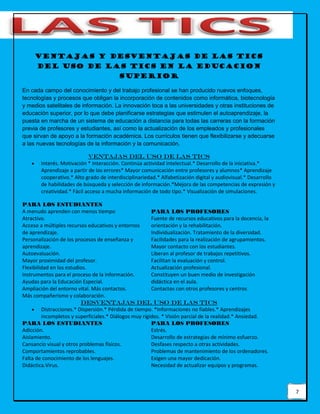7
VENTAJAS Y DESVENTAJAS DE LAS TICS
DEL USO DE LAS Tics EN LA EDUCACION
SUPERIOR
En cada campo del conocimiento y del trabajo profesional se han producido nuevos enfoques,
tecnologías y procesos que obligan la incorporación de contenidos como informática, biotecnología
y medios satelitales de información. La innovación toca a las universidades y otras instituciones de
educación superior, por lo que debe planificarse estrategias que estimulen el autoaprendizaje, la
puesta en marcha de un sistema de educación a distancia para todas las carreras con la formación
previa de profesores y estudiantes, así como la actualización de los empleados y profesionales
que sirvan de apoyo a la formación académica. Los currículos tienen que flexibilizarse y adecuarse
a las nuevas tecnologías de la información y la comunicación.
VENTAJAS DEL USO DE LAS TICS
 Interés. Motivación * Interacción. Continúa actividad intelectual.* Desarrollo de la iniciativa.*
Aprendizaje a partir de los errores* Mayor comunicación entre profesores y alumnos* Aprendizaje
cooperativo.* Alto grado de interdisciplinariedad.* Alfabetización digital y audiovisual.* Desarrollo
de habilidades de búsqueda y selección de información.*Mejora de las competencias de expresión y
creatividad.* Fácil acceso a mucha información de todo tipo.* Visualización de simulaciones.
PARA LOS ESTUDIANTES
A menudo aprenden con menos tiempo
Atractivo.
Acceso a múltiples recursos educativos y entornos
de aprendizaje.
Personalización de los procesos de enseñanza y
aprendizaje.
Autoevaluación.
Mayor proximidad del profesor.
Flexibilidad en los estudios.
Instrumentos para el proceso de la información.
Ayudas para la Educación Especial.
Ampliación del entorno vital. Más contactos.
Más compañerismo y colaboración.
PARA LOS PROFESORES
Fuente de recursos educativos para la docencia, la
orientación y la rehabilitación.
Individualización. Tratamiento de la diversidad.
Facilidades para la realización de agrupamientos.
Mayor contacto con los estudiantes.
Liberan al profesor de trabajos repetitivos.
Facilitan la evaluación y control.
Actualización profesional.
Constituyen un buen medio de investigación
didáctica en el aula.
Contactos con otros profesores y centros
DESVENTAJAS DEL USO DE LAS TICS
 Distracciones.* Dispersión.* Pérdida de tiempo. *Informaciones no fiables.* Aprendizajes
incompletos y superficiales.* Diálogos muy rígidos. * Visión parcial de la realidad.* Ansiedad.
PARA LOS ESTUDIANTES
Adicción.
Aislamiento.
Cansancio visual y otros problemas físicos.
Comportamientos reprobables.
Falta de conocimiento de los lenguajes.
Didáctica.Virus.
PARA LOS PROFESORES
Estrés.
Desarrollo de estrategias de mínimo esfuerzo.
Desfases respecto a otras actividades.
Problemas de mantenimiento de los ordenadores.
Exigen una mayor dedicación.
Necesidad de actualizar equipos y programas.
 