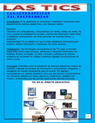 9
Características
TIC/tecnologías:
Conectividad: Es la capacidad de conectarse o establecer conexiones entre
dispositivos de distintas plataformas y por diversos medios.
Ejemplos:
Celulares con computadoras, computadoras con redes y redes con redes. Da
a los usuarios la posibilidad de acceder a bancos de información visitar sitios
o establecer comunicación con otras personas, sin importar tiempo y
ubicación.
Instantaneidad: Es la rapidez con que se logra establecer conexiones para
publicar, obtener información o interactuar con otros usuarios.
Digitalización: Las tecnologías convergentes en las TIC usan un formato
digital (bits) común para procesar, almacenar o transmitir información con
facilidad. El texto, la imagen, el video y el audio codificados de manera
analógica se convierten en códigos numéricos digitales (combinaciones de
ceros y unos).
Diversidad: Entendida como la aceptación de diversas plataforma, medios de
conexión, además de formatos de información y comunicación, integrados y
trabajando de manera transparente para el usuario. Por ejemplo,
computadoras con sistema operativo Linux que dan servicio a computadoras
con Windows; enlaces por medio alámbrico, inalámbrico, satelital o por
modem, característica que les permite desempeñar diversas funciones.
 