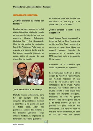 Diseñadores Latinoamericanos Famosos



IMPORTANTE ENTREVISTA:
                                                 es la que se para ante la vida con
¿Cuándo comenzó su interés por                   una actitud de “este soy yo, si te
la moda?                                         gusta, bien; y si no, lo siento”.

Desde muy chico, cuando conocí el                ¿Cómo empezó a vestir a las
placard(clóset) de mi abuela, repleto            celebrities?
de marcas de lujo de las que me
enamoré:       Chanel,      Balenciaga,          Sarah Jessica Parker me conoció a
Christian Dior y Elsa Schiaparelli.              través de Patricia Field (vestuarista
Otra de mis fuentes de inspiración               de Sex and the City) y comenzó a
fue el film Relaciones Peligrosas, en            comprar mi ropa. Lady Gaga me
especial una escena donde una de                 encargó     prendas        después   de
las actrices aparecía cosiendo un                conocerme en la campaña para
corset sobre el cuerpo de una                    MAC que hizo junto a la cantante
mujer. Eso me marcó.                             Cindy Lauper.

                                                 Cuéntenos de la colección que
                                                 acaba de presentar en Argentina.

                                                 Es la misma que mostré en la última
                                                 edición del New York FashionWeek;
                                                 con modelos inspirados en una
                                                 mujer de otro universo, pero con la
                                                 sofisticación de mi musa: Audrey
                                                 Hepburn. Hay vestidos etéreos de
¿Qué importancia le da a la ropa?
                                                 silueta sencilla y otras piezas más
                                                 rígidas con impronta alienígena.
Disfruto mucho vistiéndome, para
                                                 Predomina      la   seda,    mi género
hoy    por     ejemplo,     armé     tres
                                                 favorito. Todo en una paleta oscura
conjuntos porque sabía que me iban
                                                 y de tonos neutros ya que, en
a sacar fotos y no quería salir igual
                                                 general, uso poco color en mis
en    todos        lados.   Adoro    los
                                                 colecciones. A la hora de crear no
pantalones anchos, las remeras y
                                                 me guío por las tendencias, mi sello
las   zapatillas     Converse.     Tengo
                                                 es   no    ser      como    los   demás
miles de modelos. Lo importante es
tener estilo, la persona que lo tiene
                                            11
DAISY BARROS
 