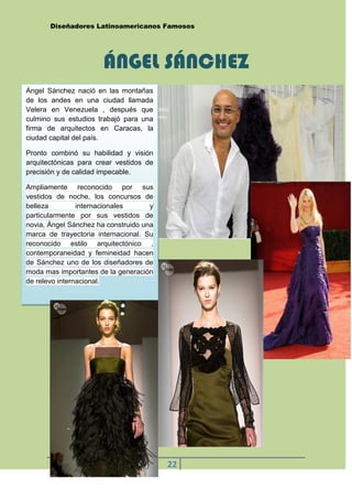 Diseñadores Latinoamericanos Famosos




                       ÁNGEL SÁNCHEZ
Ángel Sánchez nació en las montañas
de los andes en una ciudad llamada
Velera en Venezuela , después que
culmino sus estudios trabajó para una
firma de arquitectos en Caracas, la
ciudad capital del país.

Pronto combinó su habilidad y visión
arquitectónicas para crear vestidos de
precisión y de calidad impecable.

Ampliamente reconocido por sus
vestidos de noche, los concursos de
belleza         internacionales      y
particularmente por sus vestidos de
novia, Ángel Sánchez ha construido una
marca de trayectoria internacional. Su
reconocido estilo arquitectónico ,
contemporaneidad y femineidad hacen
de Sánchez uno de los diseñadores de
moda mas importantes de la generación
de relevo internacional.




                                         22
       DAISY BARROS
 