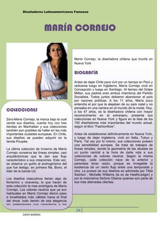 Diseñadores Latinoamericanos Famosos




                          MARÍA CORNEJO


                                             María Cornejo, la diseñadora chilena que triunfa en
                                             Nueva York


                                             BIOGRAFÍA
                                             Antes de dejar Chile para vivir por un tiempo en Perú y
                                             radicarse luego en Inglaterra, María Cornejo vivió en
                                             Concepción y luego en Santiago. Al tiempo del Golpe
                                             Militar, sus padres eran ambos miembros del Partido
                                             Socialista. Todos juntos debieron abandonar el país
                                             por razones políticas. A los 11 años, María poco
                                             entendía el por que la alejaban de su país natal y no
                                             pensaba en una carrera en el mundo de la moda. Hoy,
COLECCIONES                                  a los 47 años, es la diseñadora chilena con mayor
                                             reconocimiento en el extranjero, presenta sus
Zero-Maria Cornejo, la marca bajo la cual    colecciones en Nueva York y figura en la lista de los
vende sus diseños, cuenta hoy con tres       150 diseñadores más importantes del mundo actual,
tiendas en Manhattan y sus colecciones       según el libro “FashionNow”.
también son posibles de hallar en las más
importantes ciudades europeas. En Chile,     Antes de establecerse definitivamente en Nueva York,
sus diseños se pueden adquirir en la         y luego de dejar Inglaterra, vivió en Italia, Tokyo y
tienda Poupée.                               París. Tal vez por lo mismo, sus colecciones poseen
                                             una sensibilidad europea. Se trata de trabajos de
La última colección de Invierno de María     líneas simples, donde la geometría de las siluetas es
Cornejo conserva las líneas simples, casi    un punto central a la hora de darle vida a sus
arquitéctonicas que le dan ese flujo         colecciones de colores neutros. Según la misma
característico a sus creaciones. Esta vez,   Cornejo, cada colección nace de la anterior y
se observa un guiño al androginismo del      pareciese tener razón, porque es innegable la
que fue testigo, en primera fila, Bono, el   existencia de un cierto flujo entre una temporada y
líder de la banda U2.                        otra. La pureza de sus diseños es admirada por Tilda
                                             Swinton , Michelle Williams (la ex de HeathLedger) y
Los diseños masculinos tienen algo de        por la mismisima Señora Obama quienes son parte de
femenino y viceversa, lo que hacen de        sus más afamadas clientas.
esta colección la mas andrógina de María
Cornejo. Los colores neutros que ya son
habituales en María Cornejo dieron paso
a tonalidades más cálidas hacia el final
del show, todo dentro de esa elegancia
sin pretensiones que caracteriza a los
                                              29
           DAISY BARROS
 