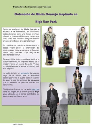 Diseñadores Latinoamericanos Famosos



              Colección de María Cornejo inspirada en

                                         High Line Park

Como se confirma en María Cornejo le
apuesta a la comodidad, la diseñadora
trabaja teniendo como una de sus premisas
básicas el procurar el bienestar y acercarse
tanto como sea posible a asegurar libertad
en cada prenda que crea para la mujer.

Su combinación cromática nos remiten a la
época verano-otoño: la alternación del
verde musgo, beige y crema se enfocan en
blusas muy casuales cuya holgura es
característica común.

Para no olvidar la importancia de estilizar el
cuerpo femenino, el segundo diseño de la
imagen incluye un escote de cuello “v”, que
por cierto favorece a alargar el rostro y lucir
más delgada.

No dejó de lado un accesorio: la bufanda
larga de la misma tela, al enrollarse
estratégicamente al cuello, dota al atuendo
de quien la usa de un toque de elegancia
que no necesita de prendas mucho más
sofisticadas.

El objeto de inspiración de esta colección
tiene su origen en el nuevo parque High
Line, ubicado en el centro del Distrito de
Meatpacking, en Nueva York.




                                                  30
             DAISY BARROS
 