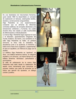 Diseñadores Latinoamericanos Famosos




Es una diseñadora de indumentaria femenina,
quien desde 1982 ha desarrollado un concepto
de exploración en texturas, estampados textiles,
siluetas y construcciones vanguardistas.
Olga Piedrahita es una experimentación
constante que se alimenta de diferentes
corrientes estéticas, de conceptos abstractos y de
sensaciones cotidianas y humanas, los cuales
durante años, han creado un sello inconfundible
de diferenciación e individualización.
La marca Olga Piedrahíta logra organizar el caos
y el desorden, aparentemente intrigantes del
mundo moderno. De hecho, una constante en el
sello Olga Piedrahíta es hallar, en perfecta
sincronía, lo lírico más lo dramático, la
decadencia junto a la opulencia, lo femenino y
lúdico de la mano de lo sugestivo y experimental,
el caos en equilibrio y la infancia en juego con la
adultez.
La estética Olga Piedrahíta es “apolínea”, es
decir, una belleza femenina serena, en elegante
equilibrio y en armonía, y al mismo tiempo es una
belleza femenina “dionisiaca”, perturbadora y
provocadora.
El sello de sofisticación de la marca Olga
Piedrahíta está dado desde la celebración del
diseño como herramienta para comunicar un
proceso creativo que parte de encontrar en la
lúdica que ejercen los opuestos, un diálogo
curioso y poético.




                                                 32
           DAISY BARROS
 