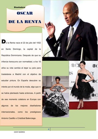 Diseñadores Latinoamericanos Famosos


                    OSCAR
          DE LA RENTA



D    e la Renta nace el 22 de julio del 1932


en   Santo   Domingo,       la     capital   de   la


República Dominicana. Después de que su


infancia transcurra con normalidad, a los 18


años su vida cambia al dejar su país para


trasladarse a Madrid con el objetivo de


estudiar pintura. En España descubre su


interés por el mundo de la moda, algo que ni


se había planteado hasta entonces. A partir


de ese momento colabora en Europa con


algunos   de       los   mejores       diseñadores


internacionales,     como        los   prestigiosos


Antonio Castillo o Cristóbal Balenciaga.




                                                       4
               DAISY BARROS
 