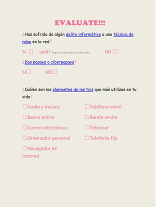 EVALUATE!!!
¿Has sufrido de algún delito informático o una técnica de
robo en la red?
SI ☐ cuál? Haga clic aquí para escribir texto. NO ☐
¿Das papaya o ciberpapaya?
SI☐ NO☐
¿Cuáles son los elementos de las tics que más utilizas en tu
vida?
☐Audio y música
☐Banca online
☐Correo electrónico
☐Ordenador personal
☐Navegador de
internet
☐Teléfono móvil
☐Banda ancha
☐Televisor
☐Telefonía fija
 