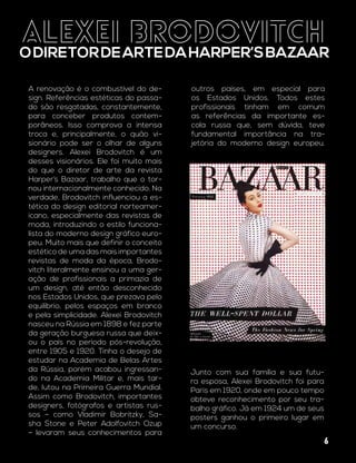 ALEXEI BRODOVITCH
ODIRETORDEARTEDAHARPER’SBAZAAR
A renovação é o combustível do de-
sign. Referências estéticas do passa-
do são resgatadas, constantemente,
para conceber produtos contem-
porâneos. Isso comprova a intensa
troca e, principalmente, o quão vi-
sionário pode ser o olhar de alguns
designers. Alexei Brodovitch é um
desses visionários. Ele foi muito mais
do que o diretor de arte da revista
Harper’s Bazaar, trabalho que o tor-
nou internacionalmente conhecido. Na
verdade, Brodovitch influenciou a es-
tética do design editorial norteamer-
icano, especialmente das revistas de
moda, introduzindo o estilo funciona-
lista do moderno design gráfico euro-
peu. Muito mais que definir o conceito
estético de uma das mais importantes
revistas de moda da época, Brodo-
vitch literalmente ensinou a uma ger-
ação de profissionais a primazia de
um design, até então desconhecido
nos Estados Unidos, que prezava pelo
equilíbrio, pelos espaços em branco
e pela simplicidade. Alexei Brodovitch
nasceu na Rússia em 1898 e fez parte
da geração burguesa russa que deix-
ou o país no período pós-revolução,
entre 1905 e 1920. Tinha o desejo de
estudar na Academia de Belas Artes
da Rússia, porém acabou ingressan-
do na Academia Militar e, mais tar-
de, lutou na Primeira Guerra Mundial.
Assim como Brodovitch, importantes
designers, fotógrafos e artistas rus-
sos – como Vladimir Bobritzky, Sa-
sha Stone e Peter Adolfovitch Ozup
– levaram seus conhecimentos para
outros países, em especial para
os Estados Unidos. Todos estes
profissionais tinham em comum
as referências da importante es-
cola russa que, sem dúvida, teve
fundamental importância na tra-
jetória do moderno design europeu.
Junto com sua família e sua futu-
ra esposa, Alexei Brodovitch foi para
Paris em 1920, onde em pouco tempo
obteve reconhecimento por seu tra-
balho gráfico. Já em 1924 um de seus
posters ganhou o primeiro lugar em
um concurso.
6
 