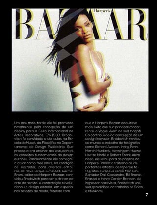 Um ano mais tarde ele foi premiado
novamente pela concepção de um
display para a Feira Internacional de
Artes Decorativas. Em 1930, Brodo-
vitch foi convidado a dar aulas na Es-
cola do Museu da Filadélfia, no Depar-
tamento de Design Publicitário. Sua
proposta era ensinar aos estudantes
os conceitos fundamentais do design
europeu. Paralelamente, ele começou
a atuar como free lance, na condição
de ilustrador, para diversas edito-
ras de Nova Iorque. Em 1934, Carmel
Snow, editor da Harper’s Bazaar, con-
vidou Brodovitch para ser o diretor de
arte da revista. A contratação revolu-
cionou o design editorial, em especial
nas revistas de moda, fazendo com
que a Harper’s Bazaar adquirisse
mais êxito que sua principal concor-
rente, a Vogue. Além de sua magnífi
Ca contribuição na concepção de um
design inovador, Brodovitch revelou
ao mundo o trabalho de fotógrafos
como Richard Avedon, Irving Penn,
Martin Munkacsi, Hoyningem-Huene,
Lisette Model e Robert Frank. Além
disso, ele levou para as páginas da
Harper’s Bazaar o trabalho de im-
portantes artistas, designers e fo-
tógrafos europeus como Man Ray,
Salvador Dali, Cassandre, Bill Brandt,
Brassai e Henry Cartier Bresson. Ao
ingressar na revista, Brodovitch uniu
sua genialidade ao trabalho de Snow
e Munkacsi.
7
 