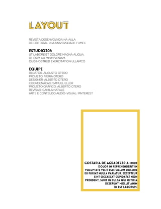 LAYOUT
REVISTA DESENVOLVIDA NA AULA
DE EDITORIAL 1 NA UNIVERSIDADE FUMEC
estudio204
ut labore et dolore magna aliqua.
Ut enim ad minim veniam,
quis nostrud exercitation ullamco
equipe
REDATOR: AUGUSTO OTERO
PROJETO: VIEIRA OTERO
DESIGNER: ALBERTO OTERO
COORDENACAO: SAMUEL ELLER
Projeto gráfico: alberto otero
revisao: camila natale
arte e conteudo audio-visual: pinterest
GOSTARIA DE AGRADECER A irure
dolor in reprehenderit in
voluptate velit esse cillum dolore
eu fugiat nulla pariatur. Excepteur
sint occaecat cupidatat non
proident, sunt in culpa qui officia
deserunt mollit anim
id est laborum.
 