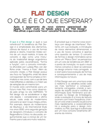 FLAT DESIGNFLAT DESIGN
O QUE É E O QUE ESPERAR?
Após o lançamento do novo sistema operacional da
Apple, o IOS7, muito foi falado sobre o tal “Flat Design”.
Mas afinal, o que é este “novo” conceito? E ele é tão novo assim?
O que é o Flat design e qual a sua
referência? A tendência do Flat De-
sign é a simplicidade dos elementos,
clareza de layout e o uso de formas
planas e cleans, trazendo nitidez aci-
ma de um visual realista. A base do
conceito é algo como uma mistu-
ra do tradicional design ergonômico
aplicado pelos escandinavos, “forma
e função”, com o conceito minimalis-
ta difundido por Ludwig Mies van der
Rohe onde: “menos é mais”. Além do
conceito citado, o Flat Design possui
seu foco na Tipografia, onde ela deve
corresponder de forma simples e min-
imalista e nas cores, com o uso de tons
mais brilhantes e coloridos, e o maior uso
de variações de um mesmo tom.
O mundo está caminhando para um
futuro mais Flat, mas como observa-
do pelo artigo no site GIZMODO, “O
flat design vai se estabelecer e algo
virá depois – considerando o último
século, cada onda do modernismo
veio para se opor à que chegou antes.
Por exemplo, depois do modernismo
de Bauhaus e da International Style
nos anos 1930, uma segunda geração
de designers introduziu o conceito de
Regionalismo Crítico na discussão, ar-
gumentando que a crença de um ta-
manho para tudo era muito redutiva.
É provável que a mesma coisa acon-
teça com design de interfaces”. Por-
tanto, em sua evolução, a introdução
de novos elementos dimensionais, e
o uso de novos conceitos é apenas
uma questão de tempo. O conceito
de formas e design minimalista serve
como um “Marco Zero” se pensarmos
em um ciclo de tendências em 360°, é
o ponto de transição, no qual o visual
menos cansativo e clean se sobressai
ao design anterior mais carregado, e
o start para nova evolução de formas
e consequentemente o uso de mais
informações no futuro.
O Flat Design vem em uma hora onde
o realismo e os detalhes estão cada
vez mais “perfeitos” e consequen-
temente carregados, criando a sen-
sação de estafa visual e conflitos de
informação. Este “fenômeno” já é ob-
servado no Design de Embalagens,
onde a evolução e a troca de layouts
ocorrem com maior frequência, crian-
do um ciclo onde a estafa visual ocorre
mais rapidamente, e ocasionalmente
há a evolução para o design mini-
malista, ou Flat, que logo é substituído
por um novo conceito totalmente dif-
erente do mínimo
3
 