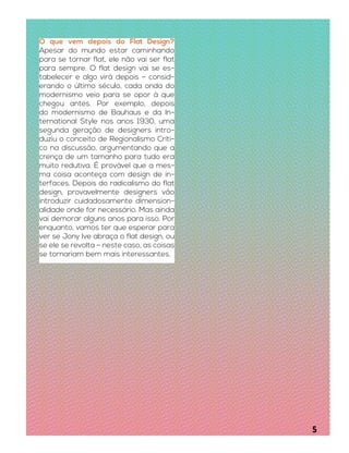 O que vem depois do Flat Design?
Apesar do mundo estar caminhando
para se tornar flat, ele não vai ser flat
para sempre. O flat design vai se es-
tabelecer e algo virá depois – consid-
erando o último século, cada onda do
modernismo veio para se opor à que
chegou antes. Por exemplo, depois
do modernismo de Bauhaus e da In-
ternational Style nos anos 1930, uma
segunda geração de designers intro-
duziu o conceito de Regionalismo Críti-
co na discussão, argumentando que a
crença de um tamanho para tudo era
muito redutiva. É provável que a mes-
ma coisa aconteça com design de in-
terfaces. Depois do radicalismo do flat
design, provavelmente designers vão
introduzir cuidadosamente dimension-
alidade onde for necessário. Mas ainda
vai demorar alguns anos para isso. Por
enquanto, vamos ter que esperar para
ver se Jony Ive abraça o flat design, ou
se ele se revolta – neste caso, as coisas
se tornariam bem mais interessantes.
5
 