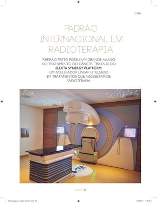 | 23
CAPA
PADRÃO
INTERNACIONAL EM
RADIOTERAPIA
RIBEIRÃO PRETO POSSUI UM GRANDE ALIADO
NO TRATAMENTO DO CÂNCER. TRATA-SE DO
ELEKTA SYNERGY PLATFORM,
UM ACELERADOR LINEAR UTILIZADO
EM TRATAMENTOS QUE NECESSITAM DE
RADIOTERAPIA.
Revista Leque_3 edição_fevereiro.indd 23Revista Leque_3 edição_fevereiro.indd 23 11/03/2015 17:46:4411/03/2015 17:46:44
 