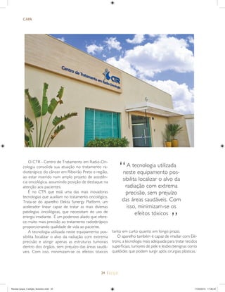 24 |
O CTR - Centro de Tratamento em Radio-On-
cologia consolida sua atuação no tratamento ra-
dioterápico do câncer em Ribeirão Preto e região,
ao estar inserido num amplo projeto de assistên-
cia oncológica, assumindo posição de destaque na
atenção aos pacientes.
É no CTR que está uma das mais inovadoras
tecnologias que auxiliam no tratamento oncológico.
Trata-se do aparelho Elekta Synergy Platform, um
acelerador linear capaz de tratar as mais diversas
patologias oncológicas, que necessitam do uso de
energia irradiante. É um poderoso aliado que ofere-
ce muito mais precisão ao tratamento radioterápico
proporcionando qualidade de vida ao paciente.
A tecnologia utilizada neste equipamento pos-
sibilita localizar o alvo da radiação com extrema
precisão e atingir apenas as estruturas tumorais
dentro dos órgãos, sem prejuízo das áreas saudá-
veis. Com isso, minimizam-se os efeitos tóxicos
CAPA
tanto em curto quanto em longo prazo.
O aparelho também é capaz de irradiar com Elé-
trons, a tecnologia mais adequada para tratar tecidos
superﬁciais, tumores de pele e lesões benignas como
quelóides que podem surgir após cirurgias plásticas.
A tecnologia utilizada
neste equipamento pos-
sibilita localizar o alvo da
radiação com extrema
precisão, sem prejuízo
das áreas saudáveis. Com
isso, minimizam-se os
efeitos tóxicos
”
“
Revista Leque_3 edição_fevereiro.indd 24Revista Leque_3 edição_fevereiro.indd 24 11/03/2015 17:46:4411/03/2015 17:46:44
 