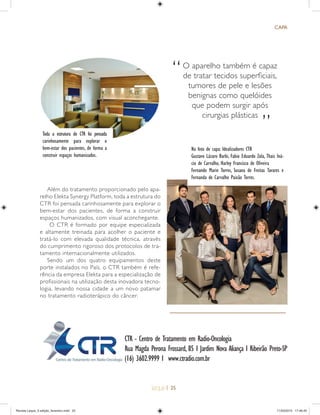 | 25
CAPA
CTR - Centro de Tratamento em Radio-Oncologia
Rua Magda Perona Frossard, 85 I Jardim Nova Aliança I Ribeirão Preto-SP
(16) 3602.9999 I www.ctradio.com.br
Na foto de capa: Idealizadores CTR
Gustavo Lázaro Barbi, Fabio Eduardo Zola, Thais Iná-
cio de Carvalho, Harley Francisco de Oliveira
Fernando Marin Torres, Susana de Freitas Tavares e
Fernanda de Carvalho Paixão Torres.
Toda a estrutura do CTR foi pensada
carinhosamente para explorar o
bem-estar dos pacientes, de forma a
construir espaços humanizados.
O aparelho também é capaz
de tratar tecidos superﬁciais,
tumores de pele e lesões
benignas como quelóides
que podem surgir após
cirurgias plásticas
“
”
Além do tratamento proporcionado pelo apa-
relho Elekta Synergy Platform, toda a estrutura do
CTR foi pensada carinhosamente para explorar o
bem-estar dos pacientes, de forma a construir
espaços humanizados, com visual aconchegante.
O CTR é formado por equipe especializada
e altamente treinada para acolher o paciente e
tratá-lo com elevada qualidade técnica, através
do cumprimento rigoroso dos protocolos de tra-
tamento internacionalmente utilizados.
Sendo um dos quatro equipamentos deste
porte instalados no País, o CTR também é refe-
rência da empresa Elekta para a especialização de
profissionais na utilização desta inovadora tecno-
logia, levando nossa cidade a um novo patamar
no tratamento radioterápico do câncer.
Revista Leque_3 edição_fevereiro.indd 25Revista Leque_3 edição_fevereiro.indd 25 11/03/2015 17:46:4511/03/2015 17:46:45
 