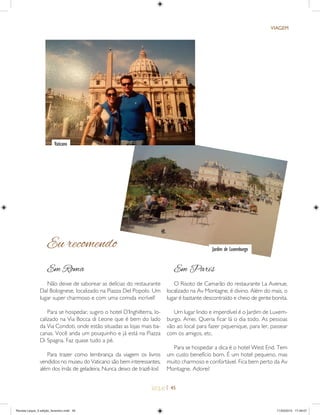 | 45
VIAGEM
Em Roma
Não deixe de saborear as delícias do restaurante
Dal Bolognese, localizado na Piazza Del Popolo. Um
lugar super charmoso e com uma comida incrível!
Para se hospedar, sugiro o hotel D’Inghilterra, lo-
calizado na Via Bocca di Leone que é bem do lado
da Via Condoti, onde estão situadas as lojas mais ba-
canas. Você anda um pouquinho e já está na Piazza
Di Spagna. Faz quase tudo a pé.
Para trazer como lembrança da viagem os livros
vendidos no museu do Vaticano são bem interessantes,
além dos ímãs de geladeira. Nunca deixo de trazê-los!
Em Paris
O Risoto de Camarão do restaurante La Avenue,
localizado na Av Montagne, é divino. Além do mais, o
lugar é bastante descontraído e cheio de gente bonita.
Um lugar lindo e imperdível é o Jardim de Luxem-
burgo. Amei. Queria ﬁcar lá o dia todo. As pessoas
vão ao local para fazer piquenique, para ler, passear
com os amigos, etc.
Para se hospedar a dica é o hotel West End. Tem
um custo benefício bom. É um hotel pequeno, mas
muito charmoso e confortável. Fica bem perto da Av
Montagne. Adorei!
Eu recomendo
Vaticano
Jardim de Luxemburgo
Revista Leque_3 edição_fevereiro.indd 45Revista Leque_3 edição_fevereiro.indd 45 11/03/2015 17:49:0711/03/2015 17:49:07
 