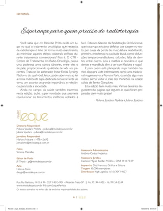 6 |
EDITORIAL
Diretoria Responsável
Poliana Spadaro Profeta - poliana@revistaleque.com.br
Juliana Spadaro - juliana@revistaleque.com.br
Jornalista Responsável
Mariana Nakane - MTB 42.692
jornalismo@revistaleque.com.br
Fotos
Simone Meirelles
Editor de Moda
JP Trovó - jp@revistaleque.com.br
Arte
Helena Zanni
design@revistaleque.com.br
Rua Rui Barbosa, 1145 sl 91- CEP 14015-904 - Ribeirão Preto-SP | 16. 99191-4422 - 16. 99154-2249
www.revistaleque.com.br I fb.com/LequeRevista
Esperança para quem precisa de radioterapia
Você sabia que em Ribeirão Preto existe um lu-
gar no qual o tratamento oncológico, que necessita
de radioterapia é feito de forma muito mais branda,
ao minimizar aqueles efeitos colaterais sofridos du-
rante tratamentos convencionais? Pois é. O CTR -
Centro de Tratamento em Radio-Oncologia, possui
uma poderosa arma contra cânceres, entre eles o
de pele, proporcionando qualidade de vida aos pa-
cientes. Trata-se do acelerador linear Elekta Synergy
Platform, do qual você, leitor, pode saber mais ao ler
a nossa matéria de capa, dedicada exclusivamente ao
tema, um assunto de grande importância e relevân-
cia para toda a sociedade.
Ainda no campo da saúde também trazemos
nesta edição, outra super novidade que promete
revolucionar os tratamentos estéticos voltados à
face. Estamos falando da Reabilitação Orofuncional,
que trata rugas e outros defeitos que surgem no ros-
to por causa da perda de musculatura, reabilitando,
primeiro, problemas na cavidade bucal, como disfun-
ções temporomandibulares, oclusões, falta de den-
tes, entre outros. Leia a matéria e descubra o que
dentes e mandíbula têm a ver com ﬂacidez e rugas!
E para quem está planejando viajar também te-
mos dicas pra lá de interessantes como uma tradicio-
nal viagem rumo a Roma e Paris, ou então algo mais
rústico como visitar o Vale dos Vinhedos, na cidade
sulista de Bento Gonçalves.
Esta edição tem muito mais. Vamos deixá-los de-
gustarem das páginas que seguem, as quais foram pre-
paradas com muito prazer!
Poliana Spadaro Profeta e Juliana Spadaro
Os textos assinados na revista são de exclusiva responsabilidade dos autores.
Assessoria Administrativa
Antônio Carlos Frederico
Assessoria Jurídica
Caetano Miguel Barillari Profeta - OAB 144.173-SP
Impressão: São Francisco Gráﬁca e Editora
Tiragem: 10.000 exemplares
Distribuição: Ágil Logística I (16) 3043-4627
Revista Leque_3 edição_fevereiro.indd 6Revista Leque_3 edição_fevereiro.indd 6 12/03/2015 07:37:5712/03/2015 07:37:57
 