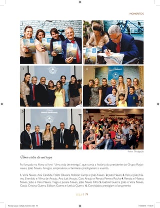 | 79
MOMENTOS
1. Vera Naves, Ana Cãndida Tofeti Oliveira, Robson Campi e João Naves 2. João Naves 3. Vera e João Na-
ves, Everaldo e Vilma de Araujo, Ana Laís Araujo, Caio Araujo e Renata Pereira Rocha 4. Renata e Mateus
Naves, João e Vera Naves, Tiago e Juciara Naves, João Naves Filho 5. Gabriel Guerra, João e Vera Naves,
Cassia Cristina Guerra, Edilson Guerra e Letícia Guerra 6. Convidados prestigiam o lançamento
1
3 4
2
Uma vida de entrega
Foi lançado na Acirp o livro “Uma vida de entrega”, que conta a história do presidente do Grupo Rodo-
naves, João Naves. Amigos, empresários e familiares prestigiaram o evento.
5 6
2
Fotos: Divulgação
Revista Leque_3 edição_fevereiro.indd 79Revista Leque_3 edição_fevereiro.indd 79 11/03/2015 17:50:2111/03/2015 17:50:21
 