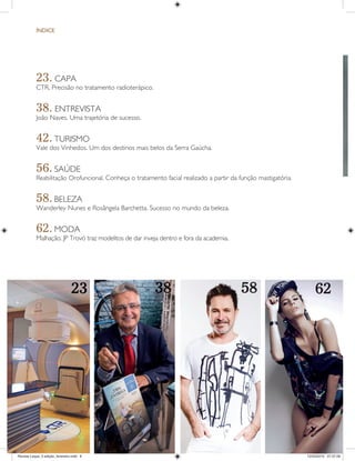 ¸NDICE
23. CAPA
CTR. Precisão no tratamento radioterápico.
38. ENTREVISTA
João Naves. Uma trajetória de sucesso.
42. TURISMO
Vale dos Vinhedos. Um dos destinos mais belos da Serra Gaúcha.
56. SAÚDE
Reabilitação Orofuncional. Conheça o tratamento facial realizado a partir da função mastigatória.
58. BELEZA
Wanderley Nunes e Rosângela Barchetta. Sucesso no mundo da beleza.
62. MODA
Malhação. JP Trovó traz modelitos de dar inveja dentro e fora da academia.
23 38 58 62
Revista Leque_3 edição_fevereiro.indd 8Revista Leque_3 edição_fevereiro.indd 8 12/03/2015 07:37:5912/03/2015 07:37:59
 