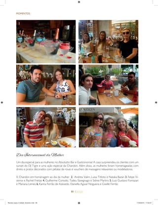 80 |
MOMENTOS
1. Chandon em homenagem ao dia da mulher 2. Andrea Valim, Luisa Tittoto e Natalia Bazan 3. Felipe Vi-
veiros e Rachel Freitas 4. Guilherme Consolo, Tadeu Savegnago e Sidnei Martins 5. Luiz Gustavo Fornazari
e Mariana Lemes 6. Karina Ferrão de Azevedo, Daniella Aguiar Nogueira e Giselle Ferrão
3 4
Dia Internacional da Mulher
Um dia especial para as mulheres no Absolutto Bar e Gastronomia! A casa surpreendeu os clientes com um
sunset do DJ Tigre e uma ação especial da Chandon. Além disso, as mulheres foram homenageadas com
drinks e pratos decorados com pétalas de rosas e vouchers de massagens relaxantes ou modeladoras.
5 6
1 2
Revista Leque_3 edição_fevereiro.indd 80Revista Leque_3 edição_fevereiro.indd 80 11/03/2015 17:50:2711/03/2015 17:50:27
 