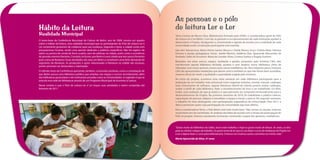 As pessoas e o pólo
Hábito da Leitura                                                                                    de leitura Ler e Ler
Realidade Municipal                                                                                  Tânia Cristina de Moura Silva, Bibliotecária formada pela UFMG, é coordenadora geral do Pólo
                                                                                                     de Leitura Ler e Ler Betim. Com ela, os gestores e os representantes de cada Instituição ajudam a
O texto-base da Conferência Municipal de Cultura de Betim, ano de 2009, mostra um quadro
                                                                                                     desenvolver o Projeto, divulgando-o, incentivando e agindo de acordo com a realidade de cada
sobre o hábito da leitura, uma realidade municipal que os participantes do Polo de Leitura Ler e
                                                                                                     comunidade onde a Instituição participante está inserida.
Ler certamente gostariam de colaborar para sua mudança. Segundo o texto, a cidade conta com
pouquíssimas livrarias, sendo uma parcela dedicada a públicos específicos. Não há registro de        São eles: Ramacrisna: Maria Vitória Santos Moura e Cleide Moura; Incas: Cínthia Melo, Gilmara
sebos ou pontos de venda de livros usados, nem de editoras na cidade, assim como a ocorrência        Ferreira e equipe pedagógica; Griasc: Jamile Martins, Valdênia Dias, Aparecida Alessandra de
de grandes eventos literários. Constata, inclusive, que Betim é uma cidade que tem pouco fomento     Andrade; Salão do Encontro: Maria de Lourdes Alves, Cristina Santos e Ângela Gumieri.
para a área da literatura. Essas atividades são raras em Betim e constituem uma forte demanda do
                                                                                                     Baseados nos eixos acervo, espaço, mediação e gestão, propostos pelo Instituto C&A, eles
segmento da literatura. As produções e ações relacionadas à literatura na cidade são escassas,
                                                                                                     transformam aquela biblioteca fechada, austera e sem atrativo numa biblioteca cheia de
porém precisam ser destacadas e valorizadas.
                                                                                                     vibrações, com novos acervos, novas cores, novos mobiliários, etc. Nos relatórios para o Instituto
O referido texto da Conferência apresenta, também, conclusões positivas, como a constatação de       C&A são apresentadas mediações que deram certo e também as que não foram bem sucedidas,
que Betim possui uma biblioteca pública que ampliou seu espaço e acervo recentemente, além           maneira eficaz de medir a qualidade e quantidade exigida pelo Instituto.
das bibliotecas particulares e de instituições privadas como as Universidades. A sugestão é que se
                                                                                                     No início do projeto, acontecia uma visita semanal em cada biblioteca participante para a
articule essa rede de bibliotecas através de um Programa Municipal de Incentivo à Leitura.
                                                                                                     realização de um trabalho mais estrutural como organizar estantes, montar manual, catalogar,
Nesse cenário é que o Polo de Leitura Ler e Ler traçou suas atividades a serem cumpridas até         fazer treinamento de software, separar literatura infantil de infanto juvenil, avaliar catálogos,
fevereiro de 2011.                                                                                   avaliar o perfil de cada biblioteca, fazer o reconhecimento do livro a ser trabalhado. Foi feito,
                                                                                                     então, uma avaliação do que já existia e o que precisaria ser comprado bimensalmente para o
                                                                                                     desenvolvimento do Projeto. No primeiro semestre de 2010, foi trabalhado o público interno,
                                                                                                     capacitação do pessoal, adaptar e remodelar o espaço e inovar o acervo. No segundo semestre,
                                                                                                     o trabalho foi mais abrangente, com participações esporádicas da comunidade. Para 2011, a
                                                                                                     ideia é promover ações cuja participação da comunidade seja mais efetiva.
                                                                                                     Para a coordenadora Tânia, o Polo Betim está indo muito bem. “Nós somos os caçulas, estamos
                                                                                                     no primeiro ano de caminhada. As análises são feitas de acordo com o tempo de participação do
                                                                                                     Polo no projeto. Estamos estudando, formando, mostrando o papel dos gestores, mediadores.



                                                                                                     “Gosto muito da biblioteca do Salão, local onde trabalho, e hoje eu gosto muito de leitura. Às vezes, eu leio
                                                                                                     para as minhas colegas de trabalho. Eu gosto tanto de ler que eu vou fazer o curso de mediação do Projeto Ler
                                                                                                     e Ler e depois fazer o curso para bibliotecária. A leitura me mostrou outros caminhos na minha vida.”
                                                                                                     Maria Aparecida da Silva, 41 anos
 
