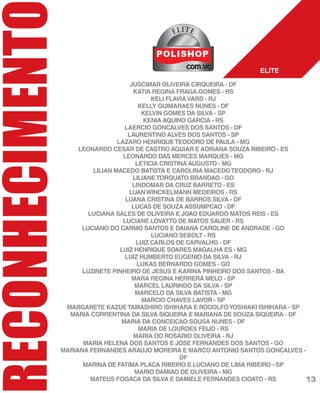 RECONHECIMENT
JUSCIMAR OLIVEIRA CIRQUEIRA - DF
KATIA REGINA FRAGA GOMES - RS
KELI FLAVIAVARD - RJ
KELLY GUIMARAES NUNES - DF
KELVIN GOMES DA SILVA - SP
KENIA AQUINO GARCIA - RS
LAERCIO GONCALVES DOS SANTOS - DF
LAURENTINO ALVES DOS SANTOS - SP
LAZARO HENRIQUETEODORO DE PAULA - MG
LEONARDO CESAR DE CASTRO AGUIAR E ADRIANA SOUZA RIBEIRO - ES
LEONARDO DAS MERCES MARQUES - MG
LETICIA CRISTINA AUGUSTO - MG
LILIAN MACEDO BATISTA E CAROLINA MACEDOTEODORO - RJ
LILIANETORQUATO BRANDAO - GO
LINDOMAR DA CRUZ BARRETO - ES
LUANWINCKELMANN MEDEIROS - RS
LUANA CRISTINA DE BARROS SILVA - DF
LUCAS DE SOUZA ASSUMPCAO - DF
LUCIANA SALES DE OLIVEIRA E JOAO EDUARDO MATOS REIS - ES
LUCIANE LOVATTO DE MATOS SAUER - RS
LUCIANO DO CARMO SANTOS E DAIANA CAROLINE DE ANDRADE - GO
LUCIANO SEBOLT - RS
LUIZ CARLOS DE CARVALHO - DF
LUIZ HENRIQUE SOARES MAGALHA ES - MG
LUIZ HUMBERTO EUGENIO DA SILVA - RJ
LUKAS BERNARDO GOMES - GO
LUZINETE PINHEIRO DE JESUS E KARINA PINHEIRO DOS SANTOS - BA
MARA REGINA HERRERA MELO - SP
MARCEL LAURINDO DA SILVA - SP
MARCELO DA SILVA BATISTA - MG
MARCIO CHAVES LAVOR - SP
MARGARETE KAZUETAMASHIRO ISHIHARA E RODOLFOYOSHIAKI ISHIHARA - SP
MARIA CORRENTINA DA SILVA SIQUEIRA E MARIANA DE SOUZA SIQUEIRA - DF
MARIA DA CONCEICAO SOUSA NUNES - DF
MARIA DE LOURDES FEIJO - RS
MARIA DO ROSARIO OLIVEIRA - RJ
MARIA HELENA DOS SANTOS E JOSE FERNANDES DOS SANTOS - GO
MARIANA FERNANDES ARAUJO MOREIRA E MARCO ANTONIO SANTOS GONCALVES -
DF
MARINA DE FATIMA PLACA RIBEIRO E LUCIANO DE LIMA RIBEIRO - SP
MARIO DAMIAO DE OLIVEIRA - MG
MATEUS FOGACA DA SILVA E DAMIELE FERNANDES CIOATO - RS
ELITE
ELITE
13
 