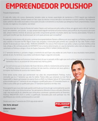 EMPREENDEDOR POLISHOP
Prezado Empreendedor,
A cada mês, todos nós somos, diariamente, testados sobre as nossas capacidades de mantermos o FOCO naquilo que realmente
queremos e acreditamos. Sempre haverá um fato capaz de desviar a nossa atenção e nos levarmos a outros caminhos. Normalmente
estes caminhos não estão associados a nosso plano de ação e certamente os resultados que almejamos ﬁcam comprometidos. É assim
na vida, nos negócios, nos projetos, nas metas!
Em junho este fato foi a Copa do Mundo de futebol. Depois você verá que em julho serão as férias, em agosto será o mês do “cachorro
louco”, em setembro....em outubro... ou seja, sempre haverá alguém tentando encontrar motivos para justiﬁcar seu insucesso e por outro
lado, sempre teremos histórias de pessoas que estão conquistando grandes resultados diante das mesmas adversidades. Portanto, é
você quem escolhe que tipo de pessoa quer ser e em quais pessoas quer se espelhar?
Por exemplo, neste mesmo mês de junho, centenas de empreendedores ﬁzeram a diferença em seus negócios na Polishop, aumentaram
seus volumes e trocaram de PIN. Alguns foram mais arrojados e alcançaram pela primeira vez a posição de Top Líder. Porém o maior
desaﬁo foi alcançado por mais um líder,  ROBSON GENARI/RS. Ele colocou FOCO total em suas ações, cumpriu sua meta e brilhou ainda
mais, atingiu a tão sonhada posição de DIAMANTE! Com a mesma determinação um casal de diamantes subiu mais um degrau em sua
caminhada na Polishop e atingiu o título de Duplos Diamantes (FRED E IVANA CARVALHAES/ES)
O 1º semestre terminou e, portanto chegou o momento de você fazer uma análise de como foram os seus resultados neste primeiro
período do ano. Ao terminar a sua análise você deverá chegar a seguinte conclusão:
Se os resultados que você alcançou foram melhores do que no passado, então sugiro que você continue fazendo as mesmas coisas,
mantenha o foco e, se possível de forma ainda mais intensa, porém,
Se você concluiu que os resultados não foram tão bons, então é o momento de você se reciclar
na Polishop, elaborar novos planos, participar de mais eventos, conversar com seus uplines e
se inspirar nas histórias de sucesso dos maiores líderes.
Entre tantas outras coisas que aconteceram nas vidas dos empreendedores Polishop, muitos
concluirão que no 1º Semestre sua vida foi melhor. Muitos dirão que estiveram no Club Med de
Itaparica/BA e depois participaram do evento Rumo a 2020, no Citibank Hall em SP. Outros ainda
acrescentarão que no 1º semestre do ano atingiram a qualiﬁcação para o 3º Esmeralda Dreams no
Chile e outros dirão que se qualiﬁcaram para o 3º Diamante Experience em New York.
Posso garantir que a sua vida muda quando você muda sua forma de agir e principalmente quando
é capaz de mudar a sua forma de pensar. Seu pensamento diferente te leva a atitudes diferentes.
Logo, veja nesta edição do Liderando que começamos a promover o grande evento de Dezembro,
Polishop INNOVATION 2014 e conﬁra a qualiﬁcação necessária para você participar nos três
dias!!!Adquira seu convite e promova junto a sua rede!
Desejo que o seu 2º semestre de 2014 seja ainda melhor!!
Um forte abraço!
Gilberto Guitti
Diretor
 