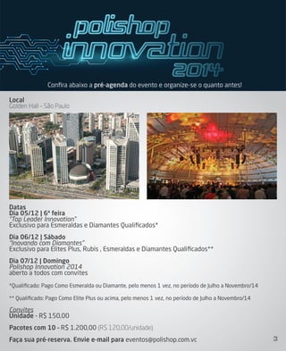Local
Golden Hall – São Paulo
Datas
Dia 05/12 | 6ª feira
“Top Leader Innovation”
Exclusivo para Esmeraldas e Diamantes Qualiﬁcados*
Dia 06/12 | Sábado
“Inovando com Diamantes”
Exclusivo para Elites Plus, Rubis , Esmeraldas e Diamantes Qualiﬁcados**
Dia 07/12 | Domingo
Polishop Innovation 2014
aberto a todos com convites
*Qualiﬁcado: Pago Como Esmeralda ou Diamante, pelo menos 1 vez, no período de Julho a Novembro/14
** Qualiﬁcado: Pago Como Elite Plus ou acima, pelo menos 1 vez, no período de Julho a Novembro/14
Convites
Unidade - R$ 150,00
Pacotes com 10 – R$ 1.200,00 (R$ 120,00/unidade)
Faça sua pré-reserva. Envie e-mail para eventos@polishop.com.vc
Conﬁra abaixo a pré-agenda do evento e organize-se o quanto antes!
3
 