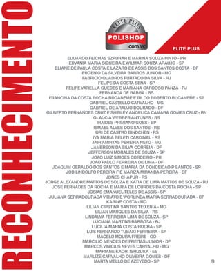 RECONHECIMENT
EDUARDO FEICHAS SZPUNAR E MARINA SOUZA PINTO - PR
EDVANIA MARIA SIQUEIRA EWILMAR SOUZA ARAUJO - SP
ELIANE DE PAULA COSTA E LAZARO DE ASSIS DOS SANTOS COSTA - DF
EUGENIO DA SILVEIRA BARROS JUNIOR - MG
FABRICIO QUADROS FURTADO DA SILVA - RJ
FELIPE DA COSTA SENA - SP
FELIPEVARELLA GUEDES E MARIANA CARDOSO PANZA - RJ
FERNANDA DE BARBA - RS
FRANCINA DA COSTA ROCHA BUGANEME E RILDO ROBERTO BUGANEME - SP
GABRIEL CASTELLO CARVALHO - MG
GABRIEL DE ARAUJO DOURADO - DF
GILBERTO FERNANDES CRUZ E SHIRLEY ANGELICA CAMARA GOMES CRUZ - RN
GLAUCIAWEBBER ANTUNES - RS
IRAIDES PRIMIANO GOES - SP
ISMAEL ALVES DOS SANTOS - RS
IURI DE CASTRO BINDCHEN - RS
IVA MARIA BELETI CARDINAL - RS
JAIR AMINTAS PEREIRA NETO - MG
JAMERSON DA SILVA CORREIA - DF
JEFFERSON MORALES DE SOUZA - SP
JOAO LUIZ SIMOES CORDEIRO - PR
JOAO PAULO FERREIRA DE LIMA - DF
JOAQUIM GERALDO DOS SANTOS E MARIA DA CONCEICAO P SANTOS - SP
JOB LINDOLFO PEREIRA F E MARIZA MIRANDA PEREIRA - DF
JONES CHAPUR - RS
JORGE ALEXANDRE MATTOS DE SOUZA E KATIA DE LIMA MATTOS DE SOUZA - RJ
JOSE FERNADES DA ROCHA E MARIA DE LOURDES DA COSTA ROCHA - SP
JOSIAS EMANUELTELES DE ASSIS - SP
JULIANA SERRADOURADAVIRIATO EWORLINDA MARIA SERRADOURADA - DF
KARINE COSTA - MG
LILIAN CRISTINA SANTOSTEIXEIRA - MG
LILIAN MARQUES DA SILVA - RS
LINDALVA FERREIRA LIMA DE SOUZA - SP
LUCIANA MARTINS BARBOSA - RJ
LUCILIA MARIA COSTA ROCHA - SP
LUIS FERNANDOTUBAKI FERREIRA - SP
MACELO MOURA FREIRE - GO
MARCILIO MENDES DE FREITAS JUNIOR - DF
MARCOSVINICIUS NEVES CARVALHO - MG
MARIANE KAORI ISHIZUKA - ES
MARLIZE CARVALHO OLIVEIRA GOMES - DF
MARTA MELLO DE AZEVEDO - SP
ELITE PLUS
E
LITE PLUL
S
9
 