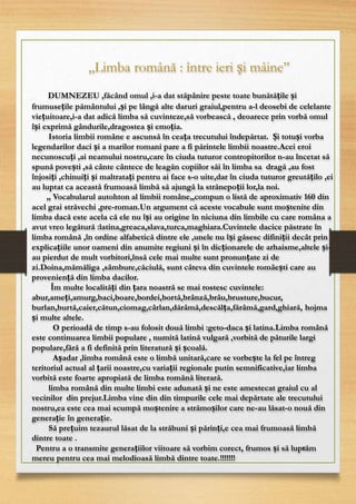 12
,,Limba română : între ieri și mâine’’
DUMNEZEU ,făcând omul ,i-a dat stăpânire peste toate bunătățile și
frumusețile pământului ,și pe lângă alte daruri graiul,pentru a-l deosebi de celelante
viețuitoare,i-a dat adică limba să cuvinteze,să vorbească , deoarece prin vorbă omul
își exprimă gândurile,dragostea și emoția.
Istoria limbii române e ascunsă în ceața trecutului îndepărtat. Și totuși vorba
legendarilor daci și a marilor romani pare a fi părintele limbii noastre.Acei eroi
necunoscuți ,ai neamului nostru,care în ciuda tuturor contropitorilor n-au încetat să
spună povești ,să cânte cântece de leagăn copiilor săi în limba sa dragă ,au fost
înjosiți ,chinuiți și maltratați pentru ai face s-o uite,dar în ciuda tuturor greutățilo ,ei
au luptat ca această frumoasă limbă să ajungă la strănepoții lor,la noi.
,, Vocabularul autohton al limbii române,,compun o listă de aproximativ 160 din
acel grai străvechi ,pre-roman.Un argument că aceste vocabule sunt moștenite din
limba dacă este acela că ele nu își au origine în niciuna din limbile cu care româna a
avut vreo legătură :latina,greaca,slava,turca,maghiara.Cuvintele dacice păstrate în
limba română ,în ordine alfabetică dintre ele ,unele nu își găsesc difiniții decât prin
explicațiile unor oameni din anumite regiuni și în dicționarele de arhaisme,altele și-
au pierdut de mult vorbitori,însă cele mai multe sunt pronunțate zi de
zi.Doina,mămăliga ,sâmbure,căciulă, sunt câteva din cuvintele româești care au
proveniență din limba dacilor.
Îm multe localități din țara noastră se mai rostesc cuvintele:
abur,ameți,amurg,baci,boare,bordei,bortă,brânză,brâu,brusture,bucur,
burlan,burtă,caier,cătun,ciomag,cârlan,dărâmă,descălța,fărâmă,gard,ghiară, hojma
și multe altele.
O perioadă de timp s-au folosit două limbi :geto-daca și latina.Limba română
este continuarea limbii populare , numită latină vulgară ,vorbită de păturile largi
populare,fără a fi definită prin literatură și școală.
Așadar ,limba română este o limbă unitară,care se vorbește la fel pe întreg
teritoriul actual al țarii noastre,cu variații regionale putin semnificative,iar limba
vorbită este foarte apropiată de limba romănă literară.
limba română din multe limbi este adunată și ne este amestecat graiul cu al
vecinilor din prejur.Limba vine din din timpurile cele mai depărtate ale trecutului
nostru,ea este cea mai scumpă moștenire a strămoșilor care ne-au lăsat-o nouă din
generație în generație.
Să prețuim tezaurul lăsat de la străbuni și părinți,e cea mai frumoasă limbă
dintre toate .
Pentru a o transmite generațiilor viitoare să vorbim corect, frumos și să luptăm
mereu pentru cea mai melodioasă limbă dintre toate.!!!!!!!
 