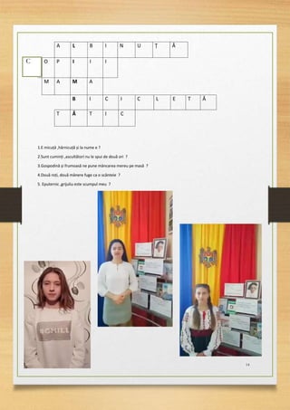 14
A L B I N U Ț Ă
C O P I I I
M A M A
B I C I C L E T Ă
T Ă T I C
1.E micuță ,hărnicuță și la nume e ?
2.Sunt cuminți ,ascultători nu le spui de două ori ?
3.Gospodină și frumoasă ne pune mâncarea mereu pe masă ?
4.Două roți, două mânere fuge ca o scânteie ?
5. Eputernic ,grijuliu este scumpul meu ?
C
 