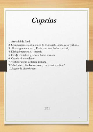 Cuprins
1. Articolul de fond
2. Compunere: ,, Mult e dulce și frumoasă/Limba ce-o vorbim,,
3. Text argumentative: ,, Patria mea este limba română,,
4. Dialog intercultural- interviu
5. Creație-metaforă grafică a limbii române
6. Creatie -tinere talente
7. Vorbitorul cult de limbă română
9.Pulsul zilei ,, Limba romana :,, intre ieri si mâine’’
10.Pagină de divertisment
2
2022
 