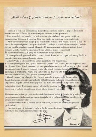 4
,,Mult e dulce și frumoasă limba /Limba ce-o vorbim’’
Limba-i o comoară ,comoara cea mai prețioasă în inima fiecărui popor . În sufletul
fiecărui om arde o flacără de mândrie față de limba sa ,istoria și viitorul.
Limba română este una din cele mai frumoase și melodioasă ,este putere ,viață ,un
instrument de dominare și eliberare .Este ca o pasăre de noapte ce zboară neîncetat.
Marii scriitori mereu au înălțat și au cântat limba română prin poezii , cântece și ode . Au
luptat din răsputeri pentru a nu-și străina limba , credința și obiceiurile strămoșești .Unul din
cei mai mari luptători este Alexei Mateevici. El a consacrat cea mai frumoasă odă limbii
române: ,,Limba noastră’’,. Prin versurile sale ,,Limba noastr-i o comoară
În adâncuri înfundată ,Un șirag de piatră rară Pe moșie revărsată.
El si-a exprimat dragostea de sfânta noastră limbă .Tot ce are un popor mai scump ,limbă se
numește , este comoara străbunului pământ .
Grigore Vieru la fel preamărește tainele cuvântului prin poeziile sale.
El caracterizează graiul prin oglindă a sufletului , cristal , stea.Poezia ,,Izvorul veșniciei’’ este
un frumos imn a limbii materne ,pe care poetul o vrea mereu înfloritoare și plină cu rod
ca un pom.Foarte frumos o compară poetul că e sfântă ca mama ,bogată ca toamna ,cu un foc
ce mângăe și încălzește . Poetul este atât de plin de dragoste față de țară și limbă , încât
exclamă cu entuziasm: ,,Nu-i găsește sub cer pereche’’.
Graiul matern este o bogăție fără de preț a omului și a poporului din care el face parte
Foarte frumos ne vorbește despre limbă Mihai Eminescu : ,,Limba română la sine acasă e o
împărăteasă bogată , căreia multe popoare i-au plătit bani în metal ,aur,pe când ea nu pare a fi
dat nimănui nimic. Toate aceste versuri ale marilor poeti ne face să simțim o iubire nesfârșită a
limbii care o vorbim, limba în care ne-am născut ,trăim și vom muri.
Limba este cea mai de preț comară lăsată de bunii noștri strămoși.Să o iubim și să luptăm
mereu pentru ea.Limba unui popor este istoria lui ,să o vorbim frumos cu totii.Ea ca și o ființă
vie este mereu în dezvoltare .
Marea noastră datorie ,a tuturor ,este s-o studiem,s-o învățăm și s-o cunoaștem în
profunzime.
Îmi iubesc patri și limba ce-o vorbesc ,limba maternă este cea mai frumoasă,cea mai
sonoră,cea mai bogată,cea mai dulce de pe glob.
Rotaru Olga
 