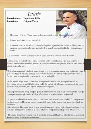6
Interviu
Intervievator: Ungureanu Iulia
Intervievat: Grigore Vieru
- Domnule , Grigore Vieru , ce este limba română pentru Dumnevoastră ?
- Limb a unui popor este istoria lui .
- Limba nu este a scriitorilor, a savantilor lingvisti , a profesorilor de limbă si literatură ,ea
apartine poporului , celor care au trudit de-a lungul veacului înălțându-i strălucitoarea
fiinta.
-Ce înseammnă pentru dumneavoastră a vorbi corect si frumos limba Română ?
-Vorbindu-ne corect si frumos limba ,omenim astfel pe străbuni , pe cei care au creat-o
.Uitând un cuvânt trebuincios , necesar, o expresie din comoara graiului matern, uitâți ceva din
istoria poporului tău .
-Trăim într-o perioadă când toți aleargă după ceva nou,modern,nu mai sunt mulțumiți cu ce au
avut ieri .Această tendință se vede și în vorbirea noastră .Ce părere aveți despre folosirea la
fiecare pas a neologismelor pe care nu le cunosc ceilalți ?
-Să fiu înțeles drept nu ne războim cu neologismele ! Limba este o ființă vie mereu în
drezvoltare ,mereu sensibilă la înnoirile vieții. Ea trebuie să altoiască pe trunchiul său toate
cuvintele noi ,necesare ,bine înțeles după firea și legile ei .
-Astăzi putem întâlni mulți cetățeni ,printer ei și mulți elevi care au un vocabular sărac ,nu-și
pot exprima corect gândurile . Ce i-ați sfătui ,cum să rezolve această problemă ?
-In primul rând să citească mai mult ,să răsfoiască zilnic câte o carte , un DEX ,ca să găsească
cuvântul potrivit . Deoarece a vorbi corect și frumos limba mamei este o datorie a fiecăruia
dintre noi.
-Vă mulțumesc Domnule Vieru pentru intrviul acordat ,că v-am răpit din prețiosul timp . La
încheiere aș vrea să vă întreb ce le-ați dori tuturor cetățenilor din Republica Moldova ?
- Să nu uite că suntem români, vom fi liberi atât timp ,Cât libere vor fi limba și istoria noastră !
Să stea la straja limbii și istoriei noastre.
 