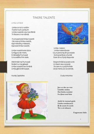 8
TINERE TALENTE
Limba română
Limba ce noi o vorbim
Foarte mult o prețuim
Limba noastră-i cea mai sfântă
În fiecare zi ne-ncântă.
Frumoasă este limba noastră
Căci este și limba voastră,
Așai mândră și măiastră ,
Așai este limba noastră.
Limba matern
Limba noastră este dulce Limba maternă este
Ca fagurul de miere, Ca un personaj din pove3ste
Emăreațăși frumoasă Ea te poartă pe oriunde
Ca luceafărul într stele. Doar că nu îi poți răspunde
Altă limbă mai frumoasă Despre limbă se poate scrie
Nicăeri nu mai găsești Un basm sau o poezie
Limba noastră cea română Pe care nu o poți închide
Limba gliei strămoșești. Că ea mereu se va extinde.
Hurdiș Capitolina Crudu Antonina
Jos s-o dea au vrut
Limbile străine
Dar limba română
S-a ținut mai bine
Atrăit în vremuri grele
Limba românească
Și de-acum în acolo
Tot o să trăiască.
Ungureanu Iulia
 