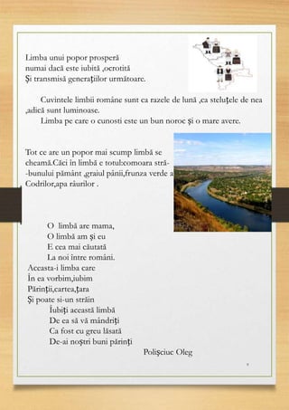 9
Limba unui popor prosperă
numai dacă este iubită ,ocrotită
Și transmisă generațiilor următoare.
Cuvintele limbii române sunt ca razele de lună ,ca steluțele de nea
,adică sunt luminoase.
Limba pe care o cunosti este un bun noroc și o mare avere.
Tot ce are un popor mai scump limbă se
cheamă.Căci în limbă e totul:comoara stră-
-bunului pământ ,graiul pânii,frunza verde a
Codrilor,apa râurilor .
O limbă are mama,
O limbă am și eu
E cea mai căutată
La noi între români.
Aceasta-i limba care
În ea vorbim,iubim
Părinții,cartea,țara
Și poate si-un străin
Îubiți această limbă
De ea să vă mândriți
Ca fost cu greu lăsată
De-ai noștri buni părinți
Polișciuc Oleg
 