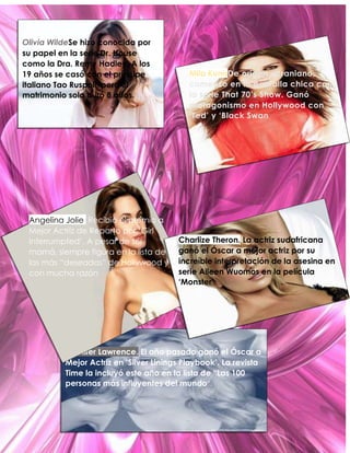 Olivia WildeSe hizo conocida por
su papel en la serie Dr. House
como la Dra. Remy Hadley. A los
19 años se casó con el príncipe
italiano Tao Ruspoli, pero el
matrimonio solo duró 8 años.

Angelina Jolie. Recibió el premio a
Mejor Actriz de Reparto por „Girl
Interrumpted‟. A pesar de ser
mamá, siempre figura en la lista de
las más “deseadas” de Hollywood y
con mucha razón.

Mila KunisDe origen ucraniano,
comenzó en la pantalla chica con
la serie That 70’s Show. Ganó
protagonismo en Hollywood con
‘Ted’ y ‘Black Swan

Charlize Theron. La actriz sudafricana
ganó el Óscar a mejor actriz por su
increíble interpretación de la asesina en
serie Aileen Wuornos en la película
‘Monster’.

Jennifer Lawrence. El año pasado ganó el Óscar a
Mejor Actriz en ‘Silver Linings Playbook’. La revista
Time la incluyó este año en la lista de “Las 100
personas más influyentes del mundo”.

 