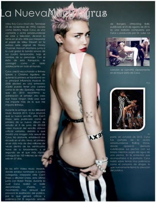 La NuevaMiley Cyrus
Miley Ray Cyrus (Nashville, Tennesse
23 de noviembre de 1992), nacida
como Destiny Hope Cyrus, es una
cantante y actriz estadounidense
de cine y televisión. Alcanzó la
fama en el año 2006 por interpretar
el papel de Miley Stewart en la
exitosa serie original de Disney
Channel, Hannah Montana, junto a
la cual grabó la banda sonora de
sus cuatro temporadas, bajo el
nombre de su personaje. Con el
éxito de esta franquicia, se
consagró
como
un
ídolo
adolescente en todo el mundo.
Cyrus creció escuchando a Britney
Spears y Christina Aguilera, de
quienes la primera se transformó en
su principal influencia musical. En
2008 declaró en una entrevista:
«Ojalá pueda tener una carrera
como la de ella [Spears]», mientras
que en 2013 reconfirmó su
admiración al señalar: «No creo
que haya ningún ídolo pop que
me importe más de lo que me
importa Britney».
Durante la entrega de los Billboard
Music Awards 2013, Cyrus anunció
que su nuevo sencillo, «We Can't
Stop», sería publicado como el
primero de su nuevo álbum de
estudio el 3 de junio de 2013.El
vídeo musical del sencillo obtuvo
críticas variadas, debido a que
mostró una imagen más sexual de
Cyrus. No obstante, estableció dos
récords en el sitio Vevo, el primero
al ser visto más de diez millones de
veces dentro de las veinticuatro
horas de su lanzamiento, y el
segundo ser el que más rápido
consiguió las 100 millones de visitas,
solo en 37 días.

En los MTV Video Music Awards,
donde estaba nominada a cuatro
categorías, interpretó «We Can't
Stop» y «Blurred Lines», esta última
junto con Robin Thicke, durante la
cual Cyrus realizó un baile
denominado
«Twerk»,
un
movimiento muy sensual que
provocó la exaltación del público,
por lo que generó críticas y
polémica.104 El segundo sencillo

de Bangerz, «Wrecking Ball»,
publicado el 25 de agosto de 2013,
es una balada compuesta por
Cyrus y producida por Dr. Luke. La

canción se convirtió rápidamente
en el mayor éxito de Cyrus.

Por

su
parte, en octubre de 2013, Cyrus
fue
portada
de
la
revista
estadounidense
Rolling
Stone,
donde
apareció
desnuda
cubriéndose sus pechos con sus
brazos mientras surgía del agua de
una piscina. En la entrevista que
acompañaba a la portada, Cyrus
habló sobre temas muy polémicos
como el consumo de drogas, lo
que nuevamente llamó la atención
del público.

 