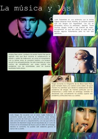 La música y las
drogas …

Justin Timberlake en una entrevista con la revista
inglesa Observer Music Monthly, el cantante admitió
que usa drogas con regularidad. “Las uso en
privacidad. Nunca fui arrestado”, declaró. “Tomé
muchas drogas. Inhalé y me inyecté de todo”.
Actualmente, sin que sea oficial, se sabe que ha
llevado algunos tratamientos pero no han sido
definitivos.

Lindsay Dee Lohan, confesó a la revista Vanity Fair que la
agitada vida que llevó durante la adolescencia, la
presión y estrés de Hollywood, así como el rompimiento
con su primer amor, le causaron bulimia y le hicieron
recurrir a los estupefacientes. Ha sido internada en varios
centros de rehabilitación por orden judicial tras
problemas con las autoridades, pero sin buenos
resultados hasta ahora.

Fergie Duhamel, la integrante de los Black Eyed Peas,
quien también tiene una carrera como solista, de igual
manera ha admitido que desde la adolescencia tenía
problemas de drogas, de manera particular con las
anfetaminas y cristal meth; sin embargo, también ha
declarado que actualmente ha podido superar ese
problema y enfocarse más a su carrera.

Lady Gaga. De acuerdo con el diario inglés Dailymail, la
cantante reveló que antes de ser famosa, hace tiempo
estuvo a punto de morir por su adicción a la cocaína, la cual
solía consumir sola en su departamento, a la vez que sufría de
episodios de depresión luego de ser expulsada de un curso de
música en la Universidad de Nueva york en 2005. Sin embargo,
declara la cantante, ha podido salir adelante gracias al
apoyo de su padre.

 