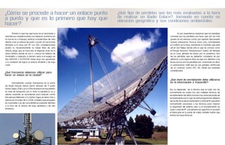 ¿Cómo se procede a hacer un enlace punto                       ¿Qué tipo de pérdidas son las más evaluadas a la hora
                                                               de realizar un Radio Enlace?, tomando en cuenta su
a punto y que es lo primero que hay que                        ubicación geográfica y sus condiciones ambientales.
hacer?

	       Primero lo que hay que hacer es un abordado o                                     	         Ya por experiencia sabemos que las perdidas
abordar las consideraciones con respecto al entorno en                                    comunes son las perdidas por lluvia que son las más
el cual se va a trabajar, verificar si existe línea de vista                              graves en los enlaces cortos, por ejemplo típicamente
directa si es un enlace de punto a punto vía microonda                                    cuando enlazamos Yaracuy hacia Lara, normalmente
terrestre, si lo hace por RF con otra consideraciones                                     el conflicto es la lluvia, sobretodo la montaña que está
podría no necesariamente no haber línea de vista                                          ahí en San Felipe donde esta lo que se conoce como
directa, luego que se hace eso el segundo paso es la                                      el Parque Nacional “MaríaLeonza” bueno ahí siempre
altura relativa donde se van a colocar los sistema de                                     es un caos, siempre las lluvias son un problema, otra
transmisión y radiación, lo tercero seria si el equipo es                                 de las pérdidas que se deberían considerar es por
tipo INDOOR o OUTDOOR, todas esas van apuntando                                           distancia o por espacio libre, las que son debidas a las
a la condición de lograr un enlace eficiente y de bajo                                    lluvias, pocas son las perdidas por conectores, es decir
costo.                                                                                    si comparamos 1.4dB que es una perdida certificada
                                                                                          de un conector contra 150, 135, 136dB son bastante
                                                                                          consideradas.
¿Qué frecuencia debemos utilizar para
hacer un enlace en la ciudad?

                                                                                          ¿Qué nivel de encriptación debe utilizarse
	       Normalmente cuando trabajamos en la parte                                         en la información a transmitir?
de Radio Enlaces hemos hecho enlaces de 17 punto
tantos Gigas, 21GB y ya a 6.5Km el enlace es muy pésimo                                   Eso va depender de la técnica que el radio nos da,
en nivel de recepción, por lo tanto la perdida lo va a                                    normalmente los radios nos dan múltiples técnicas de
afectar bastante, se recomienda para enlaces cortos                                       encriptamiento de señal, e incluso hay varias jerarquía de
frecuencias inferiores a 9 y tantos Gigas, es decir, más o                                encriptamiento por lo que me está preguntando debería
menos por el orden de 3 a 9GB considero que el equipo                                     ser las técnicas de encriptamiento a nivel de RF que están
es racionable y es de características bastante definida                                   normalmente asociadas a las técnicas para mejorar
a la hora de un enlace de baja densidad y de alta                                         la seguridad del sistema, pero si el encriptamiento es
eficiencia.                                                                               clave a nivel de RF casi siempre los algoritmo lo encripta
                                                                                          el fabricante en la parte de salida también habría que
                                                                                          revisar las hojas técnicas.
 