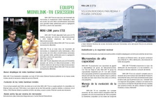 MINI-LINK E ETSI
                                                    EQUIPO
                                     MIINILINK-TN ERICSSON                                                             SOLUCIÓN MICROONDAS PARA MEDIANA Y
                                                                                                                       PEQUEÑA CAPACIDAD
                                                          	       MINI-LINK TN es un nodo único de transmisión de
                                                          microondas, la manipulación saltos individuales y sitios
                                                          de acceso, así como sitios concentradores avanzados
                                                          para grandes redes, optimizados para la agregación
                                                          de tráfico y ahorro de capacidad.


                                                          MINI-LINK para ETSI
                                                          	        MINI-LINK TN está disponible tanto para el ETSI
                                                          (instituto europeo de normas en telecomunicaciones)
                                                          y ANSI (instituto americano de normas en
                                                          telecomunicaciones).
                                                          La mayoría de clientes utilizan MINI-LINK TN en una serie
                                                                                                                       y mejor esfuerzo. Backhaul de acceso de banda ancha por microondas, cerca del usuario final, es una probada
                                                          de escenarios diferentes:
                                                                                                                       solución rentable.
                                                          MINI-LINK TN es un nodo único de transmisión de
                                                                                                                       •Radiodifusión y la seguridad nacional
                                                          microondas, la manipulación saltos individuales y sitios
                                                          de acceso, así como sitios concentradores avanzados
                                                                                                                       Ambos saltos individuales y las redes de backhaul están completos desplegado con éxito para este tipo de servicios.
                                                          para grandes redes, optimizados para la agregación
                                                          de tráfico y ahorro de capacidad.
                                                                                                                                                                                 de calidad con Ethernet nativa y de grado carrierQoS
                                                          MINI-LINK para ETSI                                          Microondas de alta                                        para Ethernet, IP y MPLS distribución y sincronización en
                                                          MINI-LINK TN está disponible tanto para el ETSI (instituto
                                                          europeo de normas en telecomunicaciones) y ANSI
                                                                                                                       capacidad                                                 redes de paquetes.
                                                          (instituto americano de normas en telecomunicaciones).
                                                                                                                       MINI-LINK TN proporciona una capacidad de gigabit         	       MINI-LINK TN también proporciona la capa 1 de
                                                          La mayoría de clientes utilizan MINI-LINK TN en una serie
                                                                                                                       a disponibilidad de grado de telecomunicaciones.          distribución de sincronización a la red existente y no
                                                          de escenarios diferentes:
                                                                                                                       Con más de 1Gbps el salto, MINI-LINK TN apoya las         introduce un retardo adicional o variación de retardo.
•Nuevo despliegue de redes backhaul móviles                                                                            capacidades requeridas por LTE. Con esta solución
                                                                                                                       única que puede aumentar la capacidad de los actuales     	       MINI-LINK TN es una solución completa para la
MINI-LINK TN es totalmente compatible con todo-IP RAN sobre Ethernet Backhaul preferido en las nuevas redes            enlaces de hasta tres veces. Nuestro mejor la potencia    evolución de su red. El enlace de radio híbrida transporta
móviles, dando la necesaria calidad de servicio Ethernet.                                                              de salida de radio clase ofrece más saltos con antenas    tanto Ethernet nativa y PDH nativo simultáneamente sobre
	                                                                                                                      más pequeñas.                                             el mismo salto, que es perfecto para una ¬ rentable TDM
• Evolución de las redes backhaul móviles                                                                                                                                        a la migración de paquetes. Comience con todos los E1s
                                                                                                                       Manejo de la evolución de la                              o una mezcla con Ethernet. Añadir Ethernet más a medida
                                                                                                                                                                                 que aumenta el tráfico de datos y finalizar la migración
Con el actual aumento del tráfico de datos en la red móvil, MINI-LINK TN es un ajuste perfecto. Es compatible con      red IP
Ethernet nativo, así como TDM nativo, o una mezcla de los dos. Esto permite a nuestros clientes a comenzar con el                                                                moviendo a todos-Ethernet.W
tráfico TDM, Ethernet añadir al aumentar el tráfico de datos, y pasar a todos-Ethernet cuando sea necesario.           	       MINI-LINK TN es compatible con cualquier
	                                                                                                                      escenario de red, ambos nuevos solamente redes de
• Banda ancha fija por encima de microondas                                                                            paquetes, así como las evoluciones de TDM a paquetes.
Este escenario utiliza soluciones integradas para Carrier Ethernet Ethernettanto                                       Es totalmente compatible con las redes de transporte
 