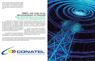 enlaces microondas NERA en frecuencias permisadas
para su Backbone principal. Posee además un tendido
de fibra óptica en la Av. Intercomunal de Barcelona,
parte de Lechería y el sector Venecia, cubriendo los
principales Edificios empresariales corporativos de la
zona.




                                           CONATEL, ente rector de las
                                     telecomunicaciones en Venezuela
                                  Títulos Administrativos para prestar
                                      Servicios de Telecomunicaciones
	      El establecimiento o explotación de redes de         podrán someterse a parámetros de calidad y metas
telecomunicaciones, así como la prestación de servicios     especiales de cobertura mínima uniforme, así como a la
de telecomunicaciones se consideran actividades             prestación de servicios bajo condiciones preferenciales
de interés general, para cuyo ejercicio se requerirá        de acceso y precios a escuelas, universidades,
la obtención previa de la correspondiente habilitación      bibliotecas y centros asistenciales de carácter público.
administrativa y concesión de ser necesaria, en los casos
y condiciones que establece la ley, los reglamentos y  	        Así mismo, por su condición de actividad de
las Condiciones Generales que al efecto establezca la  interés general el contenido de las transmisiones o
Comisión Nacional de Telecomunicaciones.               comunicaciones cursadas a través de los distintos
                                                       medios de telecomunicaciones podrán someterse a las
	      En su condición de actividad de interés general limitaciones y restricciones que por razones de interés
y de conformidad con lo que prevean los reglamentos público establezca la Constitución y la ley.
correspondientes, los servicios de telecomunicaciones

La Comisión Nacional de Telecomunicaciones (CONATEL), por atribuciones de la Ley Orgánica de Telecomunicaciones,
tiene la función de homologar y certificar equipos de telecomunicaciones con el fin de garantizar la seguridad de los
usuarios e interoperatividad de redes y equipos de telecomunicaciones.
 