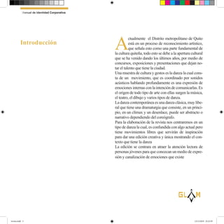 A
ctualmente el Distrito metropolitano de Quito
está en un proceso de reconocimiento artístico,
que señala esto como una parte fundamental de
la cultura quiteña, todo esto se debe a la apertura cultural
que se ha venido dando los últimos años, por medio de
concursos, exposiciones y presentaciones que dejan no-
tar el talento que tiene la ciudad.
Una muestra de cultura y gestos es la danza la cual cons-
ta de un movimiento, que es coordinado por sonidos
acústicos hablando profundamente es una expresión de
emociones internas con la intención de comunicarlas. Es
el origen de todo tipo de arte con ellas surgen la música,
el teatro, el dibujo y varios tipos de danza.
La danza contemporánea es una danza clásica, muy libe-
ral que tiene una dramaturgia que consiste, en un princi-
pio, en un clímax y un desenlace, puede ser abstracto o
narrativo dependiendo del coreógrafo.
Para la elaboración de la revista nos centraremos en un
tipo de danza la cual, es confundida con algo actual pero
tiene movimientos libres que servirán de inspiración
para dar una edición creativa y única mostrando el con-
texto que tiene la danza
La edición se centrara en atraer la atención lectora de
personas jóvenes para que conozcan un medio de expre-
sión y canalización de emociones que existe
Introducción
lG
Manual de Identidad Corporativa
revista.indd 3 12/12/2019 23:22:39
 