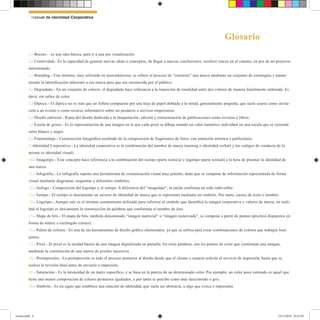 1.- Boceto.- es una idea básica, para ir a una pre visualización.
2.- Creatividad.- Es la capacidad de generar nuevas ideas o conceptos, de llegar a nuevas conclusiones, resolver cruces en el camino, en pos de un proyecto
determinado.
3.- Branding.- Este término, muy utilizado en mercadotecnia, se refiere al proceso de “construir” una marca mediante un conjunto de estrategias y mante-
niendo la identificación inherente a esa marca para que sea reconocida por el público.
4.- Degradado.- En un conjunto de colores, el degradado hace referencia a la transición de tonalidad entre dos colores de manera linealmente ordenada. Es
decir, sin saltos de color.
5.- Díptico.- El díptico no es más que un folleto compuesto por una hoja de papel doblada a la mitad, generalmente pequeña, que suele usarse como invita-
ción a un evento o como recurso informativo sobre un producto o servicio empresarial.
6.- Diseño editorial.- Rama del diseño dedicada a la maquetación, edición y estructuración de publicaciones como revistas o libros.
7.- Escala de grises.- Es la representación de una imagen en la que cada pixel se dibuja usando un valor numérico individual en una escala que se extiende
entre blanco y negro.
8.- Fotomontaje.- Construcción fotográfica resultado de la composición de fragmentos de fotos, con intención artística o publicitaria.
9.-Identidad Corporativa.- La identidad corporativa es la combinación del nombre de marca (naming o identidad verbal) y los códigos de conducta de la
misma (o identidad visual)
10.- Imagotipo.- Este concepto hace referencia a la combinación del isotipo (parte icónica) y logotipo (parte textual) a la hora de plasmar la identidad de
una marca
11.- Infografía.- La infografía supone una herramienta de comunicación visual muy potente, dado que se compone de información representada de forma
visual mediante diagramas, esquemas y diferentes símbolos.
12.- Isologo.- Composición del logotipo y el isotipo. A diferencia del “imagotipo”, la unión conforma un todo indivisible.
13.- Isotipo.- El isotipo es únicamente un recurso de identidad de marca que se representa mediante un símbolo. Por tanto, carece de texto o nombre.
14.- Logotipo.- Aunque este es el término comúnmente utilizado para referirse al símbolo que identifica la imagen corporativa y valores de marca, en reali-
dad el logotipo es únicamente la construcción de palabras que conforman el nombre de ésta.
15.- Mapa de bits.- El mapa de bits, también denominado “imagen matricial” o “imagen rasterizada”, se compone a partir de puntos (píxeles) dispuestos en
forma de matriz o rectángulo (raster).
16.- Paleta de colores.- Es una de las herramientas de diseño gráfico elementales, ya que se utiliza para crear combinaciones de colores que trabajen bien
juntos.
17.- Pixel.- El pixel es la unidad básica de una imagen digitalizada en pantalla. En otras palabras, son los puntos de color que conforman una imagen,
mediante la constitución de una matriz de pixeles sucesivos
18.- Preimpresión.- La preimpresión es todo el proceso posterior al diseño desde que el cliente o usuario solicita el servicio de impresión, hasta que se
realiza la revisión final antes de enviarlo a impresión.
19.- Saturación.- Es la intensidad de un matiz específico, y se basa en la pureza de un determinado color. Por ejemplo, un color poco saturado es aquel que
tiene una menor composición de colores primarios igualados, y por tanto se percibe como más descolorido o gris.
20.- Símbolo.- Es un signo que establece una relación de identidad, que suele ser abstracta, a algo que evoca o representa
Glosario
Manual de Identidad Corporativa
revista.indd 4 12/12/2019 23:22:39
 