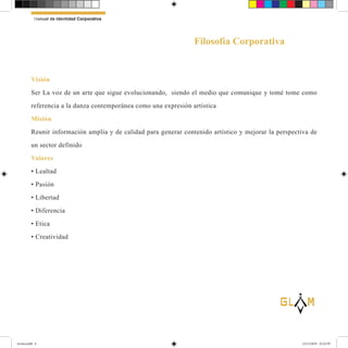 Visión
Ser La voz de un arte que sigue evolucionando, siendo el medio que comunique y tomé tome como
referencia a la danza contemporánea como una expresión artística
Misión
Reunir información amplia y de calidad para generar contenido artístico y mejorar la perspectiva de
un sector definido
Valores
• Lealtad
• Pasión
• Libertad
• Diferencia
• Etica
• Creatividad
Manual de Identidad Corporativa
Filosofía Corporativa
lG
revista.indd 6 12/12/2019 23:22:39
 