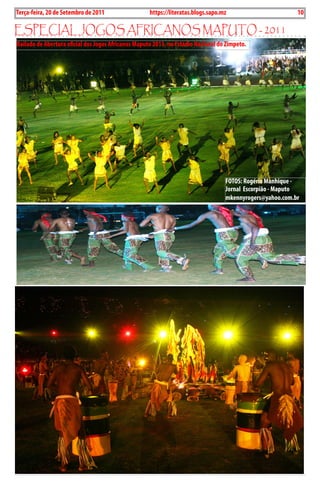 10   BLA BLA BLA   Exero 01, 5555
 Terça-feira, 20 de Setembro de 2011                  https://literatas.blogs.sapo.mz                       10

EspEciaL JoGos aFricanos maputo - 2011
 Bailado de Abertura oficial dos Jogos Africanos Maputo 2011, no Estádio Nacional do Zimpeto.




                                                                                    FOTOS: Rogério Manhique -
                                                                                    Jornal Escorpião - Maputo
                                                                                    mkennyrogers@yahoo.com.br
 